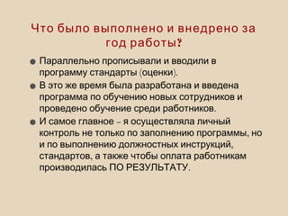 Что было выполнено и внедрено за
?год работы
•Параллельно прописывали и вводили в
( ).программу стандарты оценки
•В это же время была разработана и введена
программа по обучению новых сотрудников и
.проведено обучение среди работников
• –И самое главное я осуществляла личный
,контроль не только по заполнению программы но
,и по выполнению должностных инструкций
,стандартов а также чтобы оплата работникам
.производилась ПО РЕЗУЛЬТАТУ
 