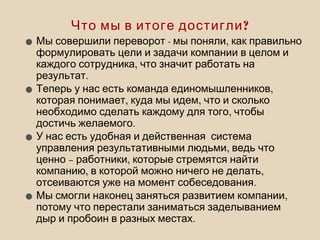 ?Что мы в итоге достигли
• - ,Мы совершили переворот мы поняли как правильно
формулировать цели и задачи компании в целом и
,каждого сотрудника что значит работать на
.результат
• ,Теперь у нас есть команда единомышленников
, ,которая понимает куда мы идем что и сколько
,необходимо сделать каждому для того чтобы
.достичь желаемого
•У нас есть удобная и действенная система
,управления результативными людьми ведь что
– ,ценно работники которые стремятся найти
, ,компанию в которой можно ничего не делать
.отсеиваются уже на момент собеседования
• ,Мы смогли наконец заняться развитием компании
потому что перестали заниматься заделыванием
.дыр и пробоин в разных местах
 