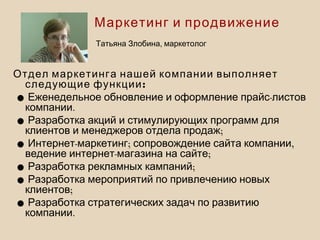 Отдел маркетинга нашей компании выполняет
:следующие функции
• -Еженедельное обновление и оформление прайс листов
.компании
•Разработка акций и стимулирующих программ для
;клиентов и менеджеров отдела продаж
• - ; ,Интернет маркетинг сопровождение сайта компании
- ;ведение интернет магазина на сайте
• ;Разработка рекламных кампаний
•Разработка мероприятий по привлечению новых
;клиентов
•Разработка стратегических задач по развитию
.компании
Маркетинг и продвижение
,Татьяна Злобина маркетолог
 