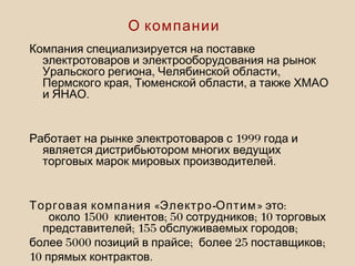 Компания специализируется на поставке
электротоваров и электрооборудования на рынок
, ,Уральского региона Челябинской области
, ,Пермского края Тюменской области а также ХМАО
.и ЯНАО
1999Работает на рынке электротоваров с года и
является дистрибьютором многих ведущих
.торговых марок мировых производителей
« - »Торговая компания Электро Оптим :это
1500 ; 50 ; 10около клиентов сотрудников торговых
; 155 ;представителей обслуживаемых городов
5000 ; 25 ;более позиций в прайсе более поставщиков
10 .прямых контрактов
О компании
 