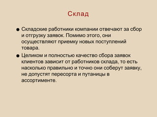 •Складские работники компании отвечают за сбор
. ,и отгрузку заявок Помимо этого они
осуществляют приемку новых поступлений
.товара
•Целиком и полностью качество сбора заявок
,клиентов зависит от работников склада то есть
,насколько правильно и точно они соберут заявку
не допустят пересорта и путаницы в
.ассортименте
Склад
 