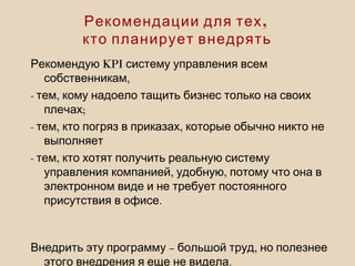 KPIРекомендую систему управления всем
,собственникам
- ,тем кому надоело тащить бизнес только на своих
;плечах
- , ,тем кто погряз в приказах которые обычно никто не
выполняет
- ,тем кто хотят получить реальную систему
, ,управления компанией удобную потому что она в
электронном виде и не требует постоянного
.присутствия в офисе
– ,Внедрить эту программу большой труд но полезнее
.этого внедрения я еще не видела
,Рекомендации для тех
кто планирует внедрять
 