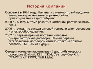 1999 .Основана в году Начинали с мелкооптовой продажи
,электротоваров на оптовом рынке сейчас
.ориентированы на дистрибуцию
2000 . - ,г быстрый темп развития компании рост клиентской
.базы
2006 . -г открытие склада оптовой торговли электротоваров
.и электрооборудования
2007 . -г первые прямые поставки и первые
.дистрибьюторские договоры Самым первым
эксклюзивным договором стал контракт на прямые
El-Bi .поставки ТМ из Турции
9Сегодня компания насчитывает дистрибьюторских
(Dekraft, El-Bi, TDM, , GP,договоров Светоприбор
, EKF, , N&B Light).СТАРТ ГРПЗ
История Компании
 
