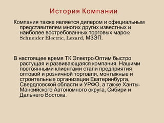 Компания также является дилером и официальным
представителем многих других известных и
:наиболее востребованных торговых марок
Schneider Electric, Lezard, .МЗЭП
-В настоящее время ТК Электро Оптим быстро
.растущая и развивающаяся компания Нашими
постоянными клиентами стали предприятия
,оптовой и розничной торговли монтажные и
,строительные организации Екатеринбурга
, -Свердловской области и УРФО а также Ханты
,Мансийского Автономного округа Сибири и
.Дальнего Востока
История Компании
 