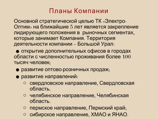 « -Основной стратегической целью ТК Электро
» 5Оптим на ближайшие лет является закрепление
,лидирующего положения в рыночных сегментах
.которые занимает Компания Территория
– :деятельности компании Большой Урал
•открытие дополнительных офисов в городах
100области с численностью проживания более
;тысяч человек
• - ;развитие оптово розничных продаж
• :развитие направлений
o ,свердловское направление Свердловская
.область
o ,челябинское направление Челябинская
.область
o , ;пермское направление Пермский край
o , .сибирское направление ХМАО и ЯНАО
Планы Компании
 