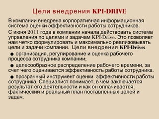 В компании внедрена корпоративная информационная
.система оценки эффективности работы сотрудников
2011С июня года в компании начала действовать система
KPI-Drive.управления по целями и задачам Это позволяет
нам четко формулировать и максимально реализовывать
.цели и задачи компании KPI-Drive:Цели внедрения
• ,организация регулирование и оценка рабочего
;процесса сотрудника компании
• ,целесообразное распределение рабочего времени за
.счет чего оценивается эффективность работы сотрудника
•прозрачный инструмент оценки эффективности работы
. ,сотрудника Специалист понимает в чем заключается
,результат его деятельности и как он оплачивается
фактический и реальный план поставленных целей и
.задач
KPI-DRIVEЦели внедрения
 