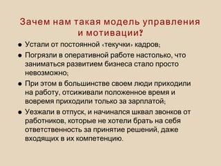• « » ;Устали от постоянной текучки кадров
• ,Погрязли в оперативной работе настолько что
заниматься развитием бизнеса стало просто
;невозможно
•При этом в большинстве своем люди приходили
,на работу отсиживали положенное время и
;вовремя приходили только за зарплатой
• ,Уезжали в отпуск и начинался шквал звонков от
,работников которые не хотели брать на себя
,ответственность за принятие решений даже
.входящих в их компетенцию
Зачем нам такая модель управления
?и мотивации
 