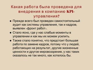Какая работа была проведена для
KPI-внедрения в компанию
?управления
•Прежде всего был проведен самостоятельный
, ;аудит как системы управления так и кадров
« ».выявлен фронт работ
• ,Стало ясно где у нас слабые моменты в
.управлении и как мы их можем усилить
• ,Также стало понятно что предстоит большая
, ,работа по замене кадров потому что у людей
,работающих на результат другие жизненные
,ценности и другое мировоззрение у нас таких
, .оказалось не так много как хотелось бы
 