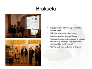 Bruksela


    •   Przygotowanie konferencji w ramach
        Energy Week
    •   Udział w spotkaniach i wykładach
    •   Przedstawienie osiągnięd klastra
    •   Testowanie nowych technologii w zakresie
        odnawialnych energii, między innymi
        samochodów elektrycznych
    •   Wizyta w „Domu Łódzkim” w Brukseli
 