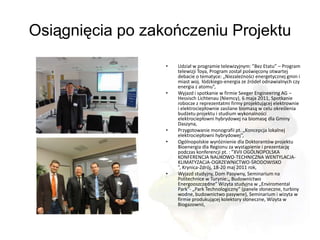 Osiągnięcia po zakończeniu Projektu

                  •   Udział w programie telewizyjnym: ”Bez Etatu” – Program
                      telewizji Toya, Program został poświęcony otwartej
                      debacie o tematyce: „Niezależności energetycznej gmin i
                      miast woj. łódzkiego-energia ze źródeł odnawialnych czy
                      energia z atomu”,
                  •   Wyjazd i spotkanie w firmie Seeger Engineering AG –
                      Hessisch Lichtenau (Niemcy), 6 maja 2011, Spotkanie
                      robocze z reprezentatmi firmy projektującej elektrownie
                      i elektrociepłownie zasilane biomasą w celu określenia
                      budżetu projektu i studium wykonalności
                      elektrociepłowni hybrydowej na biomasę dla Gminy
                      Daszyna,
                  •   Przygotowanie monografii pt. „Koncepcja lokalnej
                      elektrociepłowni hybrydowej”,
                  •   Ogólnopolskie wyróżnienie dla Doktorantów projektu
                      Bioenergia dla Regionu za wystąpienie i prezentację
                      podczas konferencji pt. : ”XVII OGÓLNOPOLSKA
                      KONFERENCJA NAUKOWO-TECHNICZNA WENTYLACJA-
                      KLIMATYZACJA-OGRZEWNICTWO-ŚRODOWISKO
                      ”, Krynica-Zdrój, 18-20 maj 2011 rok,
                  •   Wyjazd studyjny, Dom Pasywny, Seminarium na
                      Politechnice w Turynie:„ Budownictwo
                      Energooszczędne” Wizyta studyjna w „Enviromental
                      Park”- „Park Technologiczny” (panele słoneczne, turbiny
                      wodne, budownictwo pasywne), Seminarium i wizyta w
                      firmie produkującej kolektory słoneczne, Wizyta w
                      Biogazownii,
 