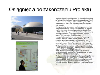 Osiągnięcia po zakończeniu Projektu
                  •   Nagroda w postaci podziękowao za owocną współpracę
                      od Wójta Gminy Daszyna, Pana Zbigniewa Wojtery oraz
                      od Wicemarszałek Województwa Łódzkiego Pan Marcin
                      Bugajskiego za pracę nad koncepcją elektrociepłowni
                      hybrydowej,
                  •   Wystąpienie i prezentacja w języku angielskim podczas
                      „Regional Workshop Leipzig-Social Aspects of Regional
                      Energy Concepts”, organizowanym przez Fraunhofer
                      MOEZ, deENet-Energie mit System, University of Lepzig.
                      Temat wystąpienia: „ CHP hybryd plant in Daszyna
                      county” 6-8 czerwiec, Lipsk (Niemcy),
                  •   Praktyki badawcze i wizyta w Deutsche Forschung
                      Biomass Zentrum (DFBZ) - Lipsk (Niemcy), 8
                      czerwiec, Wizyta studyjna w centrum badao nad
                      biomasą wykorzystywaną do celów energetycznych.
                  •   Domy Pasywne w Górach 26-31 lipiec, Turyn, (Włochy),
                  •   Wystąpienie i prezentacje w języku angielskim podczas
                      “Young Scientists Meeting”- Swedish-Polish Sustainable
                      Energy Platform, PIMOT, 28 września
                      2011, Warszawa, Temat Wystąpienia: 1. ”Biomass
                      Torrefaction and Co-firing. Process Modelling” 2. „CHP
                      Plant feed with biomass concept”,
                  •   Wystąpienie i prezentacja podczas Europejskiego Forum
                      Gospodarczego - ŁÓDZKIE, Panel Energetyczna, 9-10
                      Listopada 2011, Łódź Hotel Andel’s, temat prezentacji:
                      „Koncepcja lokalnej elektrociepłowni hybrydowej
                      zasilanej biomasa, energią słoneczną i energią wiatrową
                      ”,
 