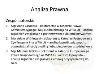 Analiza Prawna
Zespół autorski:
1. Mgr Anna Zasadzka – doktorantka w Katedrze Prawa
   Administracyjnego i Nauki Administracji na WPiA UŁ – analiza
   zagadnieo związanych z partnerstwem publiczno prywatnym.
2. Mgr Adam Wiśniewski – doktorant w Katedrze Postępowania
   Cywilnego nr I na WPiA UŁ – analiza kwestii związanych z
   odpowiedzialnością cywilną i ubezpieczeniem przedsiębiorcy.
3. Mgr Mateusz Izbicki – doktorant w Katedrze Europejskiego
   Prawa Gospodarczego na WPiA UŁ, uczestnik projektu –
   analiza zagadnieo związanych z umową przyłączeniową do
   sieci.
 