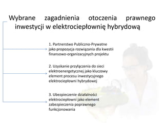 Wybrane zagadnienia otoczenia prawnego
 inwestycji w elektrociepłownię hybrydową

           1. Partnerstwo Publiczno-Prywatne
           jako propozycja rozwiązania dla kwestii
           finansowo-organizacyjnych projektu

           2. Uzyskanie przyłączenia do sieci
           elektroenergetycznej jako kluczowy
           element procesu inwestycyjnego
           elektrociepłowni hybrydowej


           3. Ubezpieczenie działalności
           elektrociepłowni jako element
           zabezpieczenia poprawnego
           funkcjonowania
 