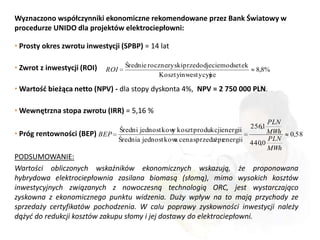 Wyznaczono współczynniki ekonomiczne rekomendowane przez Bank Światowy w
procedurze UNIDO dla projektów elektrociepłowni:

• Prosty okres zwrotu inwestycji (SPBP) = 14 lat

• Zwrot z inwestycji (ROI)           Średnie rocznezyskiprzedodjeciem odsetek
                             ROI                                                 8,8%
                                                Kosztyinwestycyjne

• Wartośd bieżąca netto (NPV) - dla stopy dyskonta 4%, NPV = 2 750 000 PLN.

• Wewnętrzna stopa zwrotu (IRR) = 5,16 %
                                                                                      PLN
                                                                                256,1
                                   Średni jednostkow koszt produkcjienergii
                                                    y
• Próg rentowności (BEP) BEP                                                          MWh   0,58
                                   Średnia jednostkow cena sprzedażpr
                                                     a              energii     440,0
                                                                                      PLN
                                                                                      MWh
PODSUMOWANIE:
Wartości obliczonych wskaźników ekonomicznych wskazują, że proponowana
hybrydowa elektrociepłownia zasilana biomasą (słomą), mimo wysokich kosztów
inwestycyjnych związanych z nowoczesną technologią ORC, jest wystarczająco
zyskowna z ekonomicznego punktu widzenia. Duży wpływ na to mają przychody ze
sprzedaży certyfikatów pochodzenia. W calu poprawy zyskowności inwestycji należy
dążyd do redukcji kosztów zakupu słomy i jej dostawy do elektrociepłowni.
 
