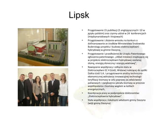 Lipsk
   •   Przygotowanie 15 publikacji (5 anglojęzycznych i 10 w
       języku polskim) oraz czynny udział w 24 konferencjach
       (międzynarodowych i krajowych)
   •   Przygotowanie i złożenie wniosku na konkurs o
       dofinansowanie ze środków Ministerstwa Środowiska
       Budenstagu projektu i budowy elektrociepłowni
       hybrydowej w gminie Daszyna,
   •   Przygotowanie i przedłożenie do Urzędu Patentowego
       zgłoszenia patentowego: „Układ instalacji znajdującej się
       w projekcie elektrociepłowni hybrydowej zasilanej
       słomą, energią słoneczną i energią wiatrową”,
   •   Nawiązanie współpracy i odbycie stażu w
       Elektrociepłwni EC 4 (Łódź, Widzew) należącej do spółki
       Dalkia Łódź S.A. i przygotowanie analizy techniczno-
       ekonomicznej wdrożenia innowacyjnej technologii
       toryfikacji biomasy w celu poprawy jej właściwości
       paliwowych i zwiększenia udziału biomasy w procesie
       współspalania z biomasy węglem w kotłach
       energetycznych,
   •   Koordynacja pracy w podprojekcie doktorantów:
       „Elektrociepłownia hybrydowa”.
   •   Stała współpraca z lokalnymi władzami gminy Daszyna
       (wójt gminy Daszyna)
 