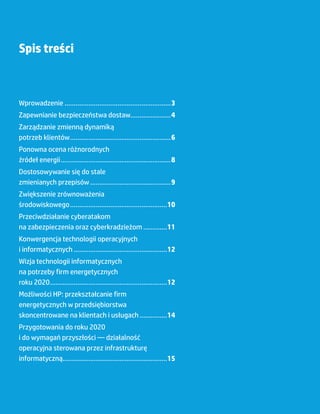 Spis treści



    Wprowadzenie...........................................................3
    Zapewnianie bezpieczeństwa dostaw......................4
    Zarządzanie zmienną dynamiką
    potrzeb klientów........................................................6
    Ponowna ocena różnorodnych
    źródeł energii.............................................................8
    Dostosowywanie się do stale
    zmienianych przepisów.............................................9
    Zwiększenie zrównoważenia
    środowiskowego......................................................10
    Przeciwdziałanie cyberatakom
    na zabezpieczenia oraz cyberkradzieżom..............11
    Konwergencja technologii operacyjnych
    i informatycznych....................................................12
    Wizja technologii informatycznych
    na potrzeby firm energetycznych
    roku 2020.................................................................12
    Możliwości HP: przekształcanie firm
    energetycznych w przedsiębiorstwa
    skoncentrowane na klientach i usługach................14
    Przygotowania do roku 2020
    i do wymagań przyszłości ― działalność
    operacyjna sterowana przez infrastrukturę
    informatyczną..........................................................15




2
 