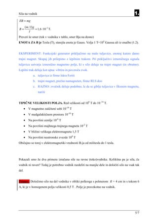 Sila na vodnik                                                                             1.
IlB = mg
       (m / l ) g
B=                = 1, 6 ⋅10 −2 T.
          I
Preveri še smer (tok v vodniku v tablo, smer Bja na desno)
ENOTA ZA B je Tesla (T), starejša enota je Gauss. Velja 1 T=104 Gaussa ali iz enačbe (1.2).


EKSPERIMENT: Funkcijski generator priključimo na malo tuljavico, znotraj katere damo
trajni magnet. Skupaj jih prilepimo z lepilnim trakom. Pri priključitvi izmeničnega signala
tuljavica ustvarja izmenično magnetno polje, ki s silo deluje na trajni magnet (in obratno).
Lepilni trak deluje kot opna: vibrira in povzroča zvok.
               a. tuljavica iz firme Iskra Feriti
               b. trajni magnet, prečno namagneten, firme RLS doo
               c. RAZNO: zvočnik deluje podobno, le da se giblje tuljavica v fiksnem magnetu,
                    nariši


TIPIČNE VELIKOSTI POLJA. Red velikosti od 108 T do 10–14 T.
       •   V magnetno zaščiteni sobi 10-14 T
       •   V medgalaktičnem prostoru 10-10 T
       •   Na površini zemlje 10-4 T
       •   Na površini majhnega trajnega magneta 10-2 T
       •   V bližini velikega elektromagneta 1,5 T
       •   Na površini neutronske zvezde 108 T
Običajno so torej v elektromagnetiki vrednosti B-ja od militesla do 1 tesla.




Pokazali smo že dva primera izračuna sile na ravne (toko)vodnike. Kolikšna pa je sila, če
vodnik ni raven? Tedaj je potrebno vodnik razdeliti na manjše dele in določiti silo na vsak tak
del.


Primer: Določimo silo na del vodnika v obliki polkroga s polmerom R = 4 cm in s tokom 6
A, ki je v homogenem polju velikosti 0,5 T . Polje je pravokotno na vodnik.




                                                                                           5/7
 