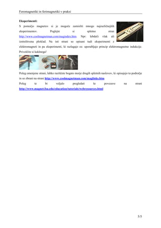 Feromagnetiki in ferimagnetiki v praksi

Eksperimenti:
S pomočjo magnetov si je mogoče zamisliti mnogo najrazličnejših
eksperimentov.            Poglejte          si            spletno            stran
http://www.coolmagnetman.com/magindex.htm.         Npr:     lebdeči   vlak     ali
izstrelitvena ploščad. Na isti strani so opisani tudi eksperimenti z
elektromagneti in pa eksperimenti, ki razlagajo oz. uporabljajo princip elektromagnetne indukcije.
Privoščite si kakšnega!




Poleg omenjene strani, lahko raziščete bogato morje drugih spletnih naslovov, ki opisujejo to področje
in so zbrani na strani http://www.coolmagnetman.com/maglinks.htm
Poleg       te       bi       veljalo       pregledati        še       povezave        na       strani
http://www.magnet.fsu.edu/education/tutorials/webresources.html




                                                                                                  5/5
 