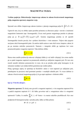 Magnetna vezja                                                                                      10.

                                              MAGNETNA VEZJA

Vsebina poglavja: Diskretizacija Amperovega zakona in zakona brezizvornosti magnetnega
polja, magnetna upornost, magnetno vezje.


Spoznali smo obliko Amperovega zakona izraženo z jakostjo magnetnega polja H:                   ∫ H ⋅ dl = NI .
                                                                                                L

Ugotovili smo, da je ta oblika zapisa posebno primerna za obravnavo polja v snoveh z izraženimi
magnetnimi lastnostmi (npr. feromagnetiki). Zveza med gostoto magnetnega pretoka in jakostjo

                       (              )
polja pa je B = µ0 H + M = µr µ0 H = µ H . Gostota magnetnega pretoka se ob uporabi

feromagnetika izrazito poveča, kar s pridom izkoristimo v vrsto namenov. Tuljave tako pogosto
navijemo okoli feromagnetnih jeder. Za analizo takih sestavov nam služi ravno Amperov zakon, ki
pa ga moramo nekoliko poenostaviti. Namesto v integralni obliki ga zapišemo kot vsoto
posameznih padcev magnetne napetosti. Tako dobimo obliko
                            N

                           ∑H
                           i =1
                                  i   ⋅ li = Θ .                                                    (10.1)

Desna stran enačbe predstavlja tokovno vzbujanje (lahko je več takih vzbujanj), leva stran enačbe
pa so padci magnetne napetosti na posameznih odsekih po zaključeni magnetni poti. Pri tem smo
morali narediti določeno poenostavitev in sicer, da je po preseku jedra polje homogeno in da
računamo razdalje li po srednji dolžini gostotnice (po sredini jedra).
Poleg zgornjega zapisa, ki spominja na Kirchofov zakon o vsoti napetosti po zaključeni poti,
potrebujemo še povezavo med gostotami pretoka v sosednjih odsekih poti. To zvezo dobimo iz
zakona o brezizvornosti magnetnega polja (), ki ga zopet zapišemo v diskretni obliki
                            N

                           ∑Φ
                           i =1
                                  i   =0,                                                           (10.2)

kjer je N število odcepov.


Magnetna upornost. Že doslej smo govorili o magnetni napetosti, o viru magnetne napetosti Θ in
o padcih magnetne napetosti H l. Ali lahko govorimo tudi o »magnetnem toku« in »magnetni
                                          N
upornosti«? Lahko, le enačbo              ∑H
                                          i =1
                                                 i   ⋅ li = Θ bomo v ta namen nekoliko preoblikovali. Ker smo

predpostavili homogenost polja v preseku jedra, lahko za fluks pišemo
                           Φ = B ⋅ A = µH ⋅ A                                                       (10.3)


                                                                                                     1/4
 
