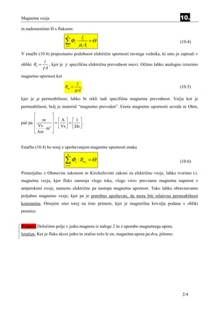 Magnetna vezja                                                                           10.
in nadomestimo H s fluksom:
                           N
                                              li
                          ∑Φ
                          i =1
                                 i       ⋅
                                             µi Ai
                                                   =Θ                                    (10.4)

V enačbi (10.4) prepoznamo podobnost električni upornosti ravnega vodnika, ki smo jo zapisali v
               l
obliki Re =      , kjer je γ specifična električna prevodnost snovi. Očitno lahko analogno izrazimo
              γA
magnetno upornost kot
                                  l
                          Rm =      ,                                                    (10.5)
                                 µA
kjer je µ permeabilnost, lahko bi rekli tudi specifična magnetna prevodnost. Večja kot je
permeabilnost, bolj je material “magnetno prevoden”. Enota magnetne upornosti seveda ni Ohm,
                 
        m  A  1 
pač pa 
         Vs        =   =  .
           ⋅ m 2   Vs   s 
        Am       


Enačba (10.4) bo torej z upoštevanjem magnetne upornosti enaka
                           N

                          ∑Φ
                          i =1
                                     i   ⋅ Rmi = Θ .                                     (10.6)

Primerjalno z Ohmovim zakonom in Kirchofovimi zakoni za električno vezje, lahko tvorimo t.i.
magnetna vezja, kjer fluks zamenja vlogo toka, vlogo virov prevzame magnetna napetost z
amperskimi ovoji, namesto električne pa nastopa magnetna upornost. Tako lahko obravnavamo
poljubno magnetno vezje, kjer pa je potrebno upoštevati, da mora biti relativna permeabilnost
konstantna. Omejeni smo torej na tiste primere, kjer je magnetilna krivulja podana v obliki
premice.


Primer: Določimo polje v jedru magneta iz naloge 2 še z uporabo magnetnega upora.
Izračun: Ker je fluks skozi jedro in zračno režo le en, magnetna upora pa dva, pišemo:




                                                                                          2/4
 