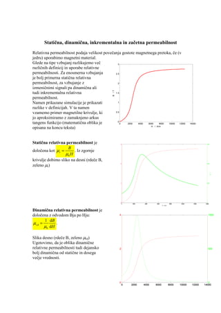 Statična, dinamična, inkrementalna in začetna permeabilnost
Relativna permeabilnost podaja velikost povečanja gostote magnetnega pretoka, če (v
jedru) uporabimo magnetni material.
Glede na tipe vzbujanj razlikujemo več          3
različnih definicij in uporabe relativne
permeabilnosti. Za enosmerna vzbujanja        2.5

je bolj primerna statična relativna
permeabilnost, za vzbujanje z                   2

izmeničnimi signali pa dinamična ali




                                              B /T
tudi inkrementalna relativna                  1.5

permeabilnost.
Namen prikazane simulacije je prikazati         1

razlike v definicijah. V ta namen
vzamemo primer magnetilne krivulje, ki        0.5

jo aproksimiramo z zamaknjeno arkus
                                                0
tangens funkcijo (matematična oblika je           0  2000  4000 6000    8000 10000 12000                    14000
                                                                  H / A/m
opisana na koncu teksta)


Statična relativna permeabilnost je                  3                                                                    600


                    B
določena kot µ r =      . Iz zgornje
                   µ0 H
krivulje dobimo sliko na desni (rdeče B,
zeleno µr)
                                                     2                                                                    400




                                                                                                                                B /T
                                                     1                                                                    200




                                                     0                                                                     0
                                                         0   2000   4000   6000             8000    10000      12000    14000
                                                                                  H / A/m



Dinamična relativna permeabilnost je
določena z odvodom Bja po Hju:                       4                                                                      1000

       1 dB
µr,d =        .
       µ 0 dH

Slika desno (rdeče B, zeleno µrd)
Ugotovimo, da je oblika dinamične
relativne permeabilnosti tudi dejansko               2                                                                      500
bolj dinamična od statične in dosega
večje vrednosti.




                                                     0                                                                    0
                                                         0   2000   4000   6000             8000   10000     12000     14000
 