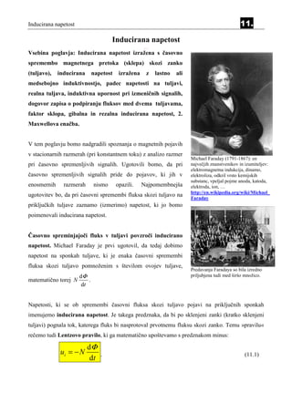 Inducirana napetost                                                                                              11.

                                    Inducirana napetost
                                                   Equatio n Section 11




Vsebina poglavja: Inducirana napetost izražena s časovno
spremembo magnetnega pretoka (sklepa) skozi zanko
(tuljavo),   inducirana     napetost    izražena             z            lastno   ali
medsebojno induktivnostjo, padec napetosti na tuljavi,
realna tuljava, induktivna upornost pri izmeničnih signalih,
dogovor zapisa o podpiranju fluksov med dvema tuljavama,
faktor sklopa, gibalna in rezalna inducirana napetost, 2.
Maxwellova enačba.


V tem poglavju bomo nadgradili spoznanja o magnetnih pojavih
v stacionarnih razmerah (pri konstantnem toku) z analizo razmer
                                                                                         Michael Faraday (1791-1867): en
pri časovno spremenljivih signalih. Ugotovili bomo, da pri                               največjih znanstvenikov in izumiteljev:
                                                                                         elektromagnetna indukcija, dinamo,
časovno spremenljivih signalih pride do pojavov, ki jih v                                elektroliza, odkril vrsto kemijskih
                                                                                         substanc, vpeljal pojme anoda, katoda,
enosmernih     razmerah     nismo      opazili.    Najpomembnejša                        elektroda, ion, …
                                                                                         http://en.wikipedia.org/wiki/Michael_
ugotovitev bo, da pri časovni spremembi fluksa skozi tuljavo na
                                                                                         Faraday
priključkih tuljave zaznamo (izmerimo) napetost, ki jo bomo
poimenovali inducirana napetost.


Časovno spreminjajoči fluks v tuljavi povzroči inducirano
napetost. Michael Faraday je prvi ugotovil, da tedaj dobimo
napetost na sponkah tuljave, ki je enaka časovni spremembi
fluksa skozi tuljavo pomnoženim s številom ovojev tuljave,
                                                                                         Predavanja Faradaya so bila izredno
                    dΦ                                                                   priljubjena tudi med širšo množico.
matematično torej N     .
                     dt


Napetosti, ki se ob spremembi časovni fluksa skozi tuljavo pojavi na priključnih sponkah
imenujemo inducirana napetost. Je takega predznaka, da bi po sklenjeni zanki (kratko sklenjeni
tuljavi) pognala tok, katerega fluks bi nasprotoval prvotnemu fluksu skozi zanko. Temu »pravilu«
rečemo tudi Lentzovo pravilo, ki ga matematično upoštevamo s predznakom minus:

                          dΦ
              ui = − N          .                                                                                  (11.1)
                           dt
 