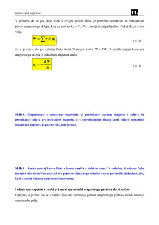 Inducirana napetost                                                                        11.
V primeru, da ne gre skozi vseh N ovojev celoten fluks, je potrebno upoštevati že obravnavan
pojem magnetnega sklepa, kjer za eno zanko z N1, N2 ... ovoji in pripadajočimi fluksi skozi ovoje
velja

             Ψ = ∑ ± NiΦι           ,                                                        (11.2)
                      i

ali v primeru, da gre celoten fluks skozi N ovojev zanke Ψ = NΦ . Z upoštevanjem koncepta
magnetnega sklepa je inducirana napetost enaka

                          dΨ
              ui = −            .                                                            (11.3)
                           dt




SLIKA: Eksperimenti z inducirano napetostjo: a) premikanje trajnega magneta v tuljavi, b)
premikanje tuljave pri mirujočem magnetu, c) s spreminjanjem fluksa skozi tuljavo ustvarimo
inducirano napetost, ki požene tok skozi žarnico.




SLIKA: Zanka znotraj katere fluks s časom narašča v določeni smeri. V vodniku, ki objema fluks
inducira tako električno polje, ki bi v primeru sklenjenega vodnika v njem povzročilo (induciran) tok,
ki bi s svojim fluksom nasprotoval osnovnemu.


Inducirana napetost v zanki pri znani spremembi magnetnega pretoka skozi zanko.
Oglejmo si primer, ko se v tuljavi časovno spreminja gostota magnetnega pretoka zaradi zunanje
spremembe polja.
 