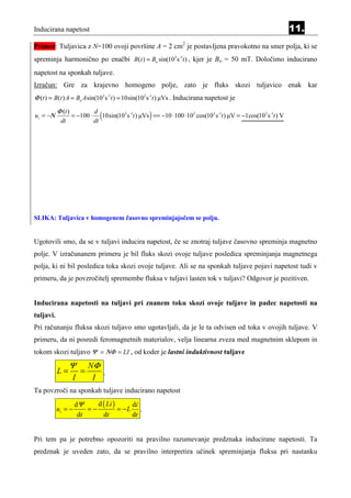 Inducirana napetost                                                                                                 11.
Primer: Tuljavica z N=100 ovoji površine A = 2 cm2 je postavljena pravokotno na smer polja, ki se
spreminja harmonično po enačbi B(t ) = Bo sin(103 s-1t ) , kjer je Bo = 50 mT. Določimo inducirano
napetost na sponkah tuljave.
Izračun: Gre za krajevno homogeno polje, zato je fluks skozi tuljavico enak kar
Φ (t ) = B(t ) A = Bo A sin(103 s-1t ) = 10sin(103 s-1t ) µVs . Inducirana napetost je
           Φ (t )
ui = −Ν
            dt
                    = −100 ⋅
                               d
                               dt
                                  (10sin(103 s-1t ) µVs ) == −10 ⋅100 ⋅103 cos(103 s-1t ) µV = −1cos(103 s-1t ) V




SLIKA: Tuljavica v homogenem časovno spreminjajočem se polju.


Ugotovili smo, da se v tuljavi inducira napetost, če se znotraj tuljave časovno spreminja magnetno
polje. V izračunanem primeru je bil fluks skozi ovoje tuljave posledica spreminjanja magnetnega
polja, ki ni bil posledica toka skozi ovoje tuljave. Ali se na sponkah tuljave pojavi napetost tudi v
primeru, da je povzročitelj spremembe fluksa v tuljavi lasten tok v tuljavi? Odgovor je pozitiven.


Inducirana napetosti na tuljavi pri znanem toku skozi ovoje tuljave in padec napetosti na
tuljavi.
Pri računanju fluksa skozi tuljavo smo ugotavljali, da je le ta odvisen od toka v ovojih tuljave. V
primeru, da ni posredi feromagnetnih materialov, velja linearna zveza med magnetnim sklepom in
tokom skozi tuljavo Ψ = ΝΦ = LI , od koder je lastni induktivnost tuljave

                 Ψ          NΦ
           L=           =      .
                    I        I
Ta povzroči na sponkah tuljave inducirano napetost
                     dΨ     d ( Li )     di
           ui = −        =−          = −L .
                      dt      dt         dt


Pri tem pa je potrebno opozoriti na pravilno razumevanje predznaka inducirane napetosti. Ta
predznak je uveden zato, da se pravilno interpretira učinek spreminjanja fluksa pri nastanku
 