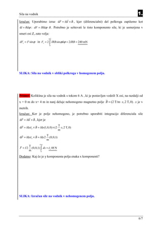 Sila na vodnik                                                                            1.
Izračun: Uporabimo izraz dF = Idl × B , kjer (diferencialni) del polkroga zapišemo kot
dl = Rdϕ : dF = IRdϕ ⋅ B . Potrebno je seštevati le tisto komponento sile, ki je usmerjena v

smeri osi Z, zato velja:
                          π/2
dFz = F sin ϕ in Fz = 2 ∫ IRB sin ϕ dϕ = 2 IRB = 240 mN
                           0




SLIKA: Sila na vodnik v obliki polkroga v homogenem polju.




Primer: Kolikšna je sila na vodnik s tokom 6 A , ki je postavljen vzdolž X osi, na razdalji od
x = 0 m do x= 4 m in nanj deluje nehomogeno magnetno polje B = (2 T/m ⋅ x, 2 T, 0) . x je v
metrih.
Izračun: Ker je polje nehomogeno, je potrebno uporabiti integracijo diferenciala sile
dF = Idl × B , kjer je
                                     T
dF = Idxex × B = Idx(1,0,0) × (2       x,2 T,0)
                                     m
                         T
dF = Idxex × B = Idx 2     (0,0,1)
                         m
                 4m
       T
F = I 2 (0,0,1) ∫ dx = ez 48 N
       m        0


Dodatno: Kaj če je y komponenta polja enaka x komponenti?




SLIKA: Izračun sile na vodnik v nehomogenem polju.




                                                                                          6/7
 