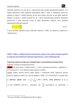Inducirana napetost                                                                             11.
inducirane napetosti, ki je tak, da se v zanki generira taka notranja (generatorska) napetost , ki z
lastnim induciranim tokom nasprotuje spremembam fluksa v zanki. V konkretnem primeru pa
gledamo na tuljavo s stališča bremena, saj tok skozi tuljavo povzroča na njej padec napetosti.
Gledano na tuljavo s stališča bremena (ki ga v smislu koncentriranega elementa shematično
predstavimo z nekaj narisanimi ovoji), je padec (bremenske) napetosti ravno nasproten
(generatorski) inducirani napetosti
                           di
          u L = −uiL = L      .                                                                   (11.4)
                           dt
V prvem primeru opazujemo pojav inducirane napetosti z vidika vira napetosti,v drugem pa z
vidika bremena.




SLIKA: Tuljava z induktivnostjo kot koncentriran element. Smer padca (zunanje) napetosti
je nasprotna smeri inducirane (notranje) napetosti in je v smeri vzbujalnega toka.


Inducirana napetost na tuljavi pri vzbujanju tuljave s harmoničnim (sinusnim) tokom.
Poglejmo si razmere na konkretnem primeru.
Primer: Tok skozi tuljavo z induktivnostjo L = 2 mH se spreminja harmonično, z amplitudo I0 =
0,5 A in periodo T = 5 ms. Določimo padec napetosti na tuljavi.
Izračun: Najprej moramo tokovni signal zapisati v matematični obliki. Zagotoviti moramo
ponovitev signala na vsakih 5 ms, zato tok zapišemo v obliki* i (t ) = 0,5sin (ωt ) A = I 0 sin(ωt ) , kjer

                                            1   1
je frekvenca signala enaka            f =     =    = 200 s-1 = 200 Hz , kotna frekvenca ω pa je
                                            T 5 ms

                                                              di
ω = 2πf = 2π200 Hz ≃ 1, 26 ⋅ 103 s-1 . Odvajamo tok:             = I 0ω cos(ωt ) in   ga   pomnožimo       z
                                                              dt




*
    Za osnovo bi lahko vzeli tudi kosinusni tokovni signal.
 