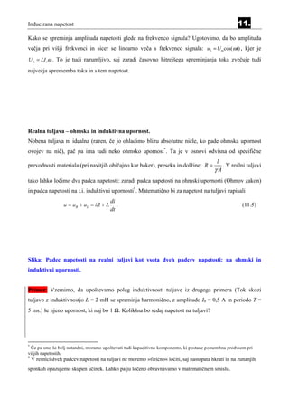 Inducirana napetost                                                                                  11.
Kako se spreminja amplituda napetosti glede na frekvenco signala? Ugotovimo, da bo amplituda
večja pri višji frekvenci in sicer se linearno veča s frekvenco signala: uL = U m cos(ωt ) , kjer je
U m = LI oω . To je tudi razumljivo, saj zaradi časovno hitrejšega spreminjanja toka zvečuje tudi

največja sprememba toka in s tem napetost.




Realna tuljava – ohmska in induktivna upornost.
Nobena tuljava ni idealna (razen, če jo ohladimo blizu absolutne ničle, ko pade ohmska upornost
ovojev na nič), pač pa ima tudi neko ohmsko upornost*. Ta je v osnovi odvisna od specifične
                                                                                           l
prevodnosti materiala (pri navitjih običajno kar baker), preseka in dolžine: R =             . V realni tuljavi
                                                                                          γA
tako lahko ločimo dva padca napetosti: zaradi padca napetosti na ohmski upornosti (Ohmov zakon)
in padca napetosti na t.i. induktivni upornosti†. Matematično bi za napetost na tuljavi zapisali
                                          di
                   u = uR + uL = iR + L      .                                                         (11.5)
                                          dt




Slika: Padec napetosti na realni tuljavi kot vsota dveh padcev napetosti: na ohmski in
induktivni upornosti.


Primer: Vzemimo, da upoštevamo poleg induktivnosti tuljave iz drugega primera (Tok skozi
tuljavo z induktivnostjo L = 2 mH se spreminja harmonično, z amplitudo I0 = 0,5 A in periodo T =
5 ms.) še njeno upornost, ki naj bo 1 Ω. Kolikšna bo sedaj napetost na tuljavi?




*
 Če pa smo še bolj natančni, moramo upoštevati tudi kapacitivno komponento, ki postane pomembna predvsem pri
višjih napetostih.
†
    V resnici dveh padcev napetosti na tuljavi ne moremo »fizično« ločiti, saj nastopata hkrati in na zunanjih
sponkah opazujemo skupen učinek. Lahko pa ju ločeno obravnavamo v matematičnem smislu.
 