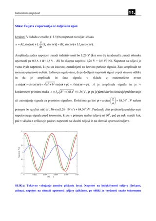 Inducirana napetost                                                                                 11.


Slika: Tuljava z upornostjo oz. tuljava in upor.


Izračun: V skladu z enačbo (11.5) bo napetost na tuljavi enaka
                        d
u = RI 0 sin(ωt ) + L      ( I 0 sin(ωt ) ) = RI 0 sin(ωt ) + LI 0ω cos(ωt ) .
                        dt

Amplituda padca napetosti zaradi induktivnosti bo 1,26 V (kot smo že izračunali), zaradi ohmske
upornosti pa 0,5 A ⋅ 1      = 0,5 V . Ali bo skupna napetost 1,26 V + 0,5 V? Ne. Napetost na tuljavi je

vsota dveh napetosti, ki pa sta časovno zamaknjeni za četrtino periode signala. Zato amplitude ne
moremo preprosto sešteti. Lahko pa ugotovimo, da je dobljeni napetosti signal zopet sinusne oblike
in    da     je     amplituda          in     faza      signala       v      skladu   z   matematično    zvezo

a sin(ωt ) + b cos(ωt ) = a 2 + b 2 sin(ωt + ϕ ) = A sin(ωt + ϕ ) . A je amplituda signala in je v

konkretnem primeru enaka A = I 0 R 2 + (ω L) 2 = 1,36 V , ϕ pa je fazni kot in označuje prehitevanje

                                                                         b
ali zaostajanje signala za prvotnim signalom. Določimo ga kot ϕ = arctan   = 68,36o . V našem
                                                                         a
primeru bo rezultat u (t ) ≅ 1, 36 ⋅ sin(1, 26 ⋅103 s -1t + 68, 360 ) V . Predznak plus predstavlja prehitevanje
napetostnega signala pred tokovnim, ki pa v primeru realne tuljave ni 900, pač pa nek manjši kot,
pač v skladu z velikostjo padcev napetosti na idealni tuljavi in na ohmski upornosti tuljave.




SLIKA: Tokovno vzbujanje (modra pikčasta črta). Napetost na induktivnosti tuljave (črtkano,
zelena), napetost na ohmski upornosti tuljave (pikčasto, po obliki in vrednosti enako tokovnemu
 