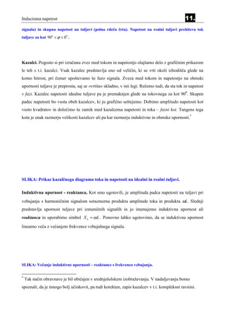 Inducirana napetost                                                                           11.
signalu) in skupna napetost na tuljavi (polna rdeča črta). Napetost na realni tuljavi prehiteva tok
tuljave za kot 900 < ϕ < 00 .




Kazalci. Pogosto si pri izračunu zvez med tokom in napetostjo olajšamo delo z grafičnim prikazom
le teh s t.i. kazalci. Vsak kazalec predstavlja eno od veličin, ki se vrti okoli izhodišča glede na
kotno hitrost, pri čemer upoštevamo še fazo signala. Zveza med tokom in napetostjo na ohmski
upornosti tuljave je preprosta, saj se »vrtita« skladno, v isti legi. Rečemo tudi, da sta tok in napetost
v fazi. Kazalec napetosti idealne tuljave pa je premaknjen glede na tokovnega za kot 900. Skupen
padec napetosti bo vsota obeh kazalcev, ki ju grafično seštejemo. Dobimo amplitudo napetosti kot
vsoto kvadratov in določimo še zamik med kazalcema napetosti in toka – fazni kot. Tangens tega
kota je enak razmerju velikosti kazalcev ali pa kar razmerju induktivne in ohmske upornosti.*




SLIKA: Prikaz kazalčnega diagrama toka in napetosti na idealni in realni tuljavi.

Induktivna upornost - reaktanca. Kot smo ugotovili, je amplituda padca napetosti na tuljavi pri
vzbujanju s harmoničnim signalom sorazmerna produktu amplitude toka in produkta ωL. Slednji
predstavlja upornost tuljave pri izmeničnih signalih in jo imenujemo induktivna upornost ali
reaktanca in uporabimo simbol X L = ω L . Ponovno lahko ugotovimo, da se induktivna upornost
linearno veča z večanjem frekvence vzbujalnega signala.




SLIKA: Večanje induktivne upornosti – reaktance s frekvenco vzbujanja.

*
    Tak način obravnave je bil običajen v srednješolskem izobraževanju. V nadaljevanju bomo
spoznali, da je mnogo bolj učinkovit, pa tudi korekten, zapis kazalcev v t.i. kompleksni ravnini.
 
