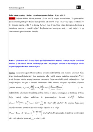 Inducirana napetost                                                                                            11.


Inducirana napetost v tuljavi zaradi spremembe fluksa v drugi tuljavi.
Primer: Tuljava dolžine 15 cm premera 3,2 cm ima 30 ovojev na centimeter. V njeno sredino
postavimo manjšo tuljavo dolžine 2 cm premera 2,1 cm s 60 ovoji. Tok v večji tuljavi se od časa t =
0 s linearno manjša od 1,5 A in doseže -0,5 A v času 25 ms. Nato ostane konstanten. Kolikšna je
inducirana napetost v manjši tuljavi? Predpostavimo homogeno polje v večji tuljavi, ki ga
izračunamo z aproksimativno formulo.




SLIKA: Sprememba toka v večji tuljavi povzroča inducirano napetost v manjši tuljavi. Inducirana
napetost je odvisna od hitrosti spreminjanja toka v večji tuljavi oziroma od spreminjanja hitrosti
magnetnega pretoka skozi manjšo tuljavo.


Izračun: Inducirano napetost bomo dobili z uporabo enačbe (11.1), torej moramo izračunati fluks,
ki gre skozi manjšo tuljavico v času spremembe toka v večji. Izračun razdelimo na dve fazi. V prvi
se tok linearno manjša, v drugi pa ostane konstanten. Označimo z indeksom 1 večjo tuljavo, z 2 pa
manjšo tuljavo. Ker gre za linearne spremembe, lahko namesto odvajanja uporabimo diference

                                        ∆Φ          ∆Φ 21         Φ        − Φ začetna 
(rezultat bo enak) ui 2 = − N 2              = − N2       = − N 2  končna              .                      (11.6)
                                        ∆t 2         ∆t            tkončna − t začetna 
Začetni fluks izračunamo iz začetne gostote pretoka v tuljavi, končnega pa iz končnega pretoka.
                                                                                                    µ Ni
Polje        znotraj         tuljave      določimo      iz    poenostavljene       formule     B=          .   Dobimo
                                                                                                     l
              µ0 Nizačetni          N                   Vs
Bzačetni =                   = µ0     izačetni = 4π10−7    ⋅ 30 ⋅ 102 m -1 ⋅ 1,5A ≅ 5, 7mT . Pri izračunu fluksa skozi
                   l                l                   Am
tuljavico moramo upoštevati površino manjše tuljavice in ne večje:
                                                         2
                                            2,1 ⋅ 10−2 m 
Φ začetni   = Bzačetni ⋅ A2 = Bzačetni ⋅ π                ≅ 1,96 µWb . Na enak način bi dobili z upoštevanjem
                                                  2      
toka –0,5 A končni pretok Φ končni = −0, 653 µWb .
 