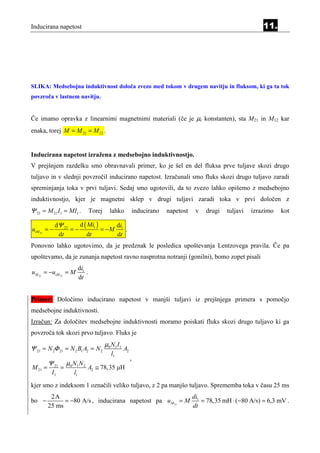 Inducirana napetost                                                                                                 11.




SLIKA: Medsebojna induktivnost določa zvezo med tokom v drugem navitju in fluksom, ki ga ta tok
povzroča v lastnem navitju.


Če imamo opravka z linearnimi magnetnimi materiali (če je µr konstanten), sta M21 in M12 kar
enaka, torej M = M 21 = M 12 .


Inducirana napetost izražena z medsebojno induktivnostjo.
V prejšnjem razdelku smo obravnavali primer, ko je šel en del fluksa prve tuljave skozi drugo
tuljavo in v slednji povzročil inducirano napetost. Izračunali smo fluks skozi drugo tuljavo zaradi
spreminjanja toka v prvi tuljavi. Sedaj smo ugotovili, da to zvezo lahko opišemo z medsebojno
induktivnostjo, kjer je magnetni sklep v drugi tuljavi zaradi toka v prvi določen z
Ψ 21 = M 21 I1 = MI1 .              Torej      lahko              inducirano   napetost   v   drugi   tuljavi   izrazimo   kot

             dΨ 21    d ( Mi1 )     di
uiM 21 = −         =−           = −M 1 .
              dt         dt         dt
Ponovno lahko ugotovimo, da je predznak le posledica upoštevanja Lentzovega pravila. Če pa
upoštevamo, da je zunanja napetost ravno nasprotna notranji (gonilni), bomo zopet pisali
                            di1
uM 21 = −uiM 21 = M             .
                            dt


Primer: Določimo inducirano napetost v manjši tuljavi iz prejšnjega primera s pomočjo
medsebojne induktivnosti.
Izračun: Za določitev medsebojne induktivnosti moramo poiskati fluks skozi drugo tuljavo ki ga
povzroča tok skozi prvo tuljavo. Fluks je
                                            µ0 N 1 I 1
Ψ 21 = N 2Φ 21 = N 2 B1 A2 = N 2                         A2
                                               l1
                                                              ,
         Ψ 21       µ0 N1 N 2
M 21 =          =               A2 ≅ 78, 35 µH
          I1           l1
kjer smo z indeksom 1 označili veliko tuljavo, z 2 pa manjšo tuljavo. Sprememba toka v času 25 ms
          2A                                               di
bo −           = −80 A/s , inducirana napetost pa uM 21 = M 1 = 78, 35 mH ⋅ ( −80 A/s) = 6,3 mV .
         25 ms                                             dt
 