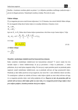Inducirana napetost                                                                         11.
Razlika v končnem rezultatu glede na primer 1 je izključno posledica različnega zaokroževanja v
prvem in drugem primeru. Natančnejši rezultat je slednji. Preverite še sami.


Faktor sklopa.
Če je magnetna povezava med dvema tuljavama (1 in 2) linearna, ima smisel določiti faktor sklopa.
Če sta magnetni sklep skozi lastno tuljavo in sosednjo določena z linearno zvezo
Ψ 21 = kΨ 11
             ,
Ψ 12 = kΨ 22
kjer sta Ψ 11 in Ψ 22 fluksa skozi lastno tuljavo pomnožena s številom ovojev lastne tuljave. Velja
                      Ψ 21 Ψ 12          k ⋅Ψ 1 k ⋅Ψ 2
M 21 ⋅ M 12 = M 2 =         ⋅        =         ⋅       = k 2 L1 L2
                       I1       I2         I1     I2
in iz tega

                 M = k L1 L2                                                                  (11.8)

ali faktor sklopa
       M
k=           .
       L1 L2


Označitev medsebojne induktivnosti kot koncentriran element.
Kako označimo medsebojno induktivnost kot koncentriran element? V osnovi enako kot dve
navadni tuljavi z lastno induktivnostjo, ki pa ju povežemo z linijo in puščicama , s čimer
prikažemo, da je med njima magnetni sklep. Pri tem pa je zopet potrebno paziti na predznak padca
napetosti zaradi medsebojne induktivnosti, saj je predznak odvisen od lege posameznih tuljav.
Predznak je tako lahko pozitiven ali pa negativen, kar mora biti v sami električni shemi razvidno.
To označujemo s pikami na začetku ali konce vsake tuljave (glede na smer toka) odvisno od tega,
če se magnetna pretoka tuljav med seboj podpirata ali ne. Dogovor je tak, da postavimo piki na
začetek (ali na konec) obeh tuljav glede na smer toka, če se magnetni pretok druge tuljave skozi
prvo tuljavo podpira z lastnim pretokom skozi prvo tuljavo.
 