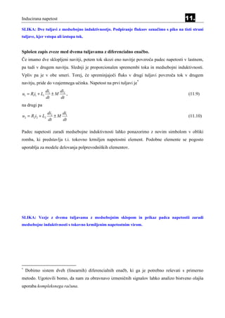 Inducirana napetost                                                                     11.
SLIKA: Dve tuljavi z medsebojno induktivnostjo. Podpiranje fluksov označimo s piko na tisti strani
tuljave, kjer vstopa ali izstopa tok.


Splošen zapis zveze med dvema tuljavama z diferencialno enačbo.
Če imamo dve sklopljeni navitji, potem tok skozi eno navitje povzroča padec napetosti v lastnem,
pa tudi v drugem navitju. Slednji je proporcionalen spremembi toka in medsebojni induktivnosti.
Vpliv pa je v obe smeri. Torej, če spreminjajoči fluks v drugi tuljavi povzroča tok v drugem
navitju, pride do vzajemnega učinka. Napetost na prvi tuljavi je*
                 di1   di
u1 = R1i1 + L1       ±M 2 ,                                                               (11.9)
                 dt    dt
na drugi pa
                 di2   di
u2 = R2i2 + L2       ±M 1                                                                 (11.10)
                 dt    dt

Padec napetosti zaradi medsebojne induktivnosti lahko ponazorimo z novim simbolom v obliki
romba, ki predstavlja t.i. tokovno krmiljen napetostni element. Podobne elemente se pogosto
uporablja za modele delovanja polprevodniških elementov.




SLIKA: Vezje z dvema tuljavama z medsebojnim sklopom in prikaz padca napetostii zaradi
medsebojne induktivnosti s tokovno krmiljenim napetostnim virom.




*
    Dobimo sistem dveh (linearnih) diferencialnih enačb, ki ga je potrebno reševati s primerno
metodo. Ugotovili bomo, da nam za obravnavo izmeničnih signalov lahko analizo bistveno olajša
uporaba kompleksnega računa.
 