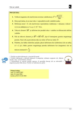 Sila na vodnik                                                                                   1.

POVZETEK:
                                                                                 µ0 I1I 2l
    1. Velikost magnetne sile med dvema ravnima vodnikoma je               F=                .
                                                                                   2πr
    2. Sila je privlačna, če je smer toka v vzporednih ravnih vodnikih enaka.
    3. Definicija enote 1 A: sila med dvema vzporednima vodnikoma v vakuumu s tokom 1
        A, ki sta oddaljena za 1 m, je 2 ⋅10-7 N/m .

    4. Tokovni element       Id l   je definiran kot produkt toka v vodniku in diferenciala dolžine
        vodnika.

    5. Sila na tokovni element je        d F = Id l × B ,    kjer B imenujemo gostota magnetnega
        pretoka. Smer sile je pravokotna tako na vektor dl kot na vektor B .
    6. Podobno, kot lahko električno poljsko jakost definiramo kot (električno) silo na naboj
        ( E = Fe / Q ), lahko gostoto magnetnega pretoka definiramo kot (magnetno) silo na
                                Fm
        tokovni element B =        .
                                Il


1. Poiščite na spletu informacije o osnovnih SI enotah.
2. Poiščite informacije o tokovnih tehtnicah, ki omogočajo »tehtanje« magnetne sile. (ključne
besede v ang.: current balance, history)
3. Galvanometer je osnovna merilna naprava, ki uporablja koncept sile na tokovodnik v
magnetnem polju (slika desno). Poiščite več informacij na spletu.




 Primeri nalog:
 izpit, 16. aprila 2002
 izpit, 28. junij 2006
 kolokvij OE II 23.04 2002




                                                                                                 7/7
 