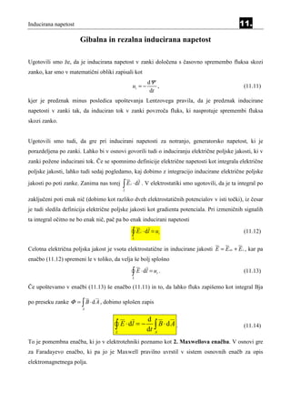 Inducirana napetost                                                                                11.

                       Gibalna in rezalna inducirana napetost

Ugotovili smo že, da je inducirana napetost v zanki določena s časovno spremembo fluksa skozi
zanko, kar smo v matematični obliki zapisali kot
                                                              dΨ
                                                   ui = −         ,                                  (11.11)
                                                               dt
kjer je predznak minus posledica upoštevanja Lentzovega pravila, da je predznak inducirane
napetosti v zanki tak, da induciran tok v zanki povzroča fluks, ki nasprotuje spremembi fluksa
skozi zanko.


Ugotovili smo tudi, da gre pri inducirani napetosti za notranjo, generatorsko napetost, ki je
porazdeljena po zanki. Lahko bi v osnovi govorili tudi o induciranju električne poljske jakosti, ki v
zanki požene inducirani tok. Če se spomnimo definicije električne napetosti kot integrala električne
poljske jakosti, lahko tudi sedaj pogledamo, kaj dobimo z integracijo inducirane električne poljske

jakosti po poti zanke. Zanima nas torej   ∫E
                                          L
                                               i   ⋅ dl . V elektrostatiki smo ugotovili, da je ta integral po

zaključeni poti enak nič (dobimo kot razliko dveh elektrostatičnih potencialov v isti točki), iz česar
je tudi sledila definicija električne poljske jakosti kot gradienta potenciala. Pri izmeničnih signalih
ta integral očitno ne bo enak nič, pač pa bo enak inducirani napetosti

                                                   ∫E
                                                   L
                                                        i   ⋅ dl = ui                                (11.12)


Celotna električna poljska jakost je vsota elektrostatične in inducirane jakosti E = E es + E i , kar pa
enačbo (11.12) spremeni le v toliko, da velja še bolj splošno

                                                   ∫ E ⋅ dl = u .
                                                   L
                                                                   i                                 (11.13)

Če upoštevamo v enačbi (11.13) še enačbo (11.11) in to, da lahko fluks zapišemo kot integral Bja

po preseku zanke Φ = ∫ B ⋅ d A , dobimo splošen zapis
                       A


                                                              d
                                      ∫ E ⋅ d l = − dt ∫ B ⋅ d A .
                                      L                           A
                                                                                                     (11.14)

To je pomembna enačba, ki jo v elektrotehniki poznamo kot 2. Maxwellova enačba. V osnovi gre
za Faradayevo enačbo, ki pa jo je Maxwell pravilno uvrstil v sistem osnovnih enačb za opis
elektromagnetnega polja.
 