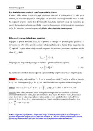 Inducirana napetost                                                                                            11.
Dva tipa inducirane napetosti: transformatorska in gibalna.
V osnovi lahko ločimo dva različna tipa induciranja napetosti: v prvem primeru, ki smo ga že
spoznali, se inducirana napetost v zanki pojavi kot posledica časovne spremembe fluksa v zanki.
Tej napetosti pogosto rečemo transformatorska inducirana napetost. Drugi tip induciranja pa
nastopi kot posledica gibanja prevodnika v časovno konstantnem ali spremenljivem magnetnem
polju. Tej inducirani napetosti rečemo tudi gibalna ali rezalna inducirana napetost.




Gibalna (rezalna) inducirana napetost.
Poglejmo si primer prevodne palice, ki se premika s hitrostjo v v prečnem polju gostote B. V
prevodniku je zelo veliko prostih nosilcev naboja (elektronov) na katere deluje magnetna sila
Fm = Qv × B . V polju bo na naboje delovala magnetna sila, oziroma (inducirana) električna poljska

jakost Em ,ind , ki bo

                                                                    F
                                                E m,ind =             =v×B.                                        (11.15)
                                                                    Q
Integral jakosti polja vzdolž palice pa dá napetost – gibalno inducirano napetost:
                                                            L

                                                                (
                                                 ui = ∫ v × B ⋅ dl       )                                         (11.16)
                                                            0


Tej napetosti rečemo tudi rezalna napetost, saj nastane tedaj, ko prevodnik “reže” magnetno polje


Primer: Prevodna palica dolžine l = 5 cm je postavljena vzdolž Y osi in se giblje s hitrostjo
v = ex 2 m/s v homogenem polju B = ez 5 mT . Določite inducirano napetost med koncema palice.
                                                      l =5 cm

                                                        ∫ ( −e vB ) ⋅ e dy = −vBl = −5 ⋅10
                                                                                             −4
Izračun: v × B = −e y vB = −e y 10−2 T ⋅ m/s . ui =                  y       y                    V = −0 ,5 mV .
                                                        0


Dodatno: Hitro lahko pokažemo, da do enakega rezultata pridemo tudi iz enačbe za časovno
spremembo fluksa skozi zanko, če si pač zamislimo, da je palica del stranice zanke, ki se veča v
smeri X osi. Ker se s časom povečuje površina zanke, se veča tudi fluks skozi zanko. Dobimo
Φ ( t ) = B ⋅ A( t ) = B ⋅ lx = B ⋅ lvt , inducirana napetost v zanki (med koncema potujoče palice) pa je
        dΦ
ui = −        = − Blv = −0,5 mV
         dt




SLIKA: a) premikanje vodnika v magnetnem polju. Na koncih premikajoče se prevodne palice v
prečnem magnetnem polju se pojavi (inducira) napetost. b) Časovno večanje površine zanke zaradi
premikanja stranice zanke povzroči povečanje fluksa in posledično inducirno napetost.
 