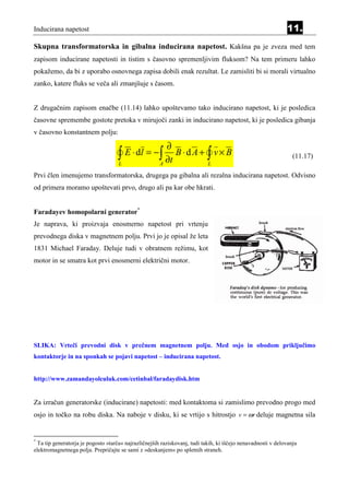 Inducirana napetost                                                                                          11.
Skupna transformatorska in gibalna inducirana napetost. Kakšna pa je zveza med tem
zapisom inducirane napetosti in tistim s časovno spremenljivim fluksom? Na tem primeru lahko
pokažemo, da bi z uporabo osnovnega zapisa dobili enak rezultat. Le zamisliti bi si morali virtualno
zanko, katere fluks se veča ali zmanjšuje s časom.


Z drugačnim zapisom enačbe (11.14) lahko upoštevamo tako inducirano napetost, ki je posledica
časovne spremembe gostote pretoka v mirujoči zanki in inducirano napetost, ki je posledica gibanja
v časovno konstantnem polju:

                                                        ∂
                                    ∫
                                    L
                                        E ⋅ dl = − ∫
                                                      A
                                                        ∂t
                                                           B⋅dA+ ∫ v× B
                                                                 L
                                                                                                                (11.17)

Prvi člen imenujemo transformatorska, drugega pa gibalna ali rezalna inducirana napetost. Odvisno
od primera moramo upoštevati prvo, drugo ali pa kar obe hkrati.


Faradayev homopolarni generator*
Je naprava, ki proizvaja enosmerno napetost pri vrtenju
prevodnega diska v magnetnem polju. Prvi jo je opisal že leta
1831 Michael Faraday. Deluje tudi v obratnem režimu, kot
motor in se smatra kot prvi enosmerni električni motor.




SLIKA: Vrteči prevodni disk v prečnem magnetnem polju. Med osjo in obodom priključimo
kontaktorje in na sponkah se pojavi napetost – inducirana napetost.


http://www.zamandayolculuk.com/cetinbal/faradaydisk.htm


Za izračun generatorske (inducirane) napetosti: med kontaktoma si zamislimo prevodno progo med
osjo in točko na robu diska. Na naboje v disku, ki se vrtijo s hitrostjo v = ωr deluje magnetna sila


*
 Ta tip generatorja je pogosto »tarča« najrazličnejših raziskovanj, tudi takih, ki iščejo nenavadnosti v delovanju
elektromagnetnega polja. Prepričajte se sami z »deskanjem« po spletnih straneh.
 
