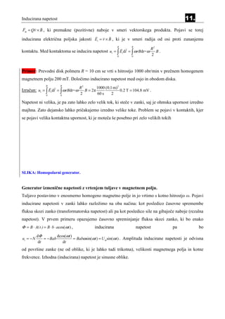 Inducirana napetost                                                                            11.
Fm = Qv × B , ki premakne (pozitivne) naboje v smeri vektorskega produkta. Pojavi se torej

inducirana električna poljska jakosti Ei = v × B , ki je v smeri radija od osi proti zunanjemu
                                                              R        R
                                                                                  R2
kontaktu. Med kontaktoma se inducira napetost ui = ∫ Ei dl = ∫ ω rBdr=ω              B.
                                                              0        0
                                                                                  2


Primer: Prevodni disk polmera R = 10 cm se vrti s hitrostjo 1000 obr/min v prečnem homogenem
magnetnem polju 200 mT. Določimo inducirano napetost med osjo in obodom diska.
                 R         R
                                       R2        1000 (0,1 m)2
Izračun: ui = ∫ Ei dl = ∫ ω rBdr=ω        B = 2π               0 ,2 T = 104 ,8 mV .
                 0         0
                                       2         60 s     2

Napetost ni velika, je pa zato lahko zelo velik tok, ki steče v zanki, saj je ohmska upornost izredno
majhna. Zato dejansko lahko pričakujemo izredno velike toke. Problem se pojavi v kontaktih, kjer
se pojavi velika kontaktna upornost, ki je moteča še posebno pri zelo velikih tokih




SLIKA: Homopolarni generator.


Generator izmenične napetosti z vrtenjem tuljave v magnetnem polju.
Tuljavo postavimo v enosmerno homogeno magnetno polje in jo vrtimo s kotno hitrostjo ω. Pojavi
inducirane napetosti v zanki lahko razložimo na oba načina: kot posledico časovne spremembe
fluksa skozi zanko (transformatorska napetost) ali pa kot posledico sile na gibajoče naboje (rezalna
napetost). V prvem primeru opazujemo časovno spreminjanje fluksa skozi zanko, ki bo enako
Φ = B ⋅ A( t ) = B ⋅ b ⋅ acos(ωt ) ,            inducirana                 napetost       pa          bo
           dΦ          dcos(ωt )
ui = − N       = − Bab           = Babωsin(ωt ) = U msin(ωt ) . Amplituda inducirane napetosti je odvisna
            dt            dt
od površine zanke (ne od oblike, ki je lahko tudi trikotna), velikosti magnetnega polja in kotne
frekvence. Izhodna (inducirana) napetost je sinusne oblike.
 