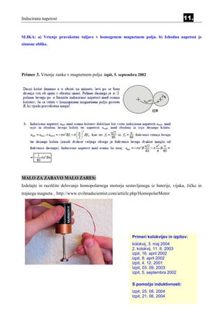 Inducirana napetost                                                                     11.


SLIKA: a) Vrtenje pravokotne tuljave v homogenem magnetnem polju. b) Izhodna napetost je
sinusne oblike.




Primer 3. Vrtenje zanke v magnetnem polju: izpit, 5. septembra 2002




MALO ZA ZABAVO MALO ZARES:
Izdelajte in raziščite delovanje homopolarnega motorja sestavljenega iz baterije, vijaka, žičke in
trajnega magneta.¸ http://www.evilmadscientist.com/article.php/HomopolarMotor




                                                            Primeri kolokvijev in izpitov:
                                                            kolokvij, 3. maj 2004
                                                            2. kolokvij, 11. 6. 2003
                                                            izpit, 16. april 2002
                                                            izpit, 8. april 2002
                                                            izpit, 4. 12. 2001
                                                            Izpit, 03. 09. 2003
                                                            izpit, 5. septembra 2002

                                                            S pomočjo induktivnosti:
                                                            Izpit, 25. 08. 2004
                                                            Izpit, 21. 06. 2004
 