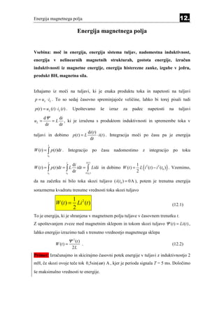 Energija magnetnega polja                                                                                    12.

                                       Energija magnetnega polja


Vsebina: moč in energija, energija sistema tuljav, nadomestna induktivnost,
energija v nelinearnih magnetnih strukturah, gostota energije, izračun
induktivnosti iz magnetne energije, energija histerezne zanke, izgube v jedru,
produkt BH, magnetna sila.


Izhajamo iz moči na tuljavi, ki je enaka produktu toka in napetosti na tuljavi
p = uL ⋅ iL . To so sedaj časovno spreminjajoče veličine, lahko bi torej pisali tudi

p (t ) = u L (t ) ⋅ iL (t ) .     Upoštevamo                 še     izraz   za   padec   napetosti     na    tuljavi

       dΨ     di
uL =       = L , ki je izražena s produktom induktivnosti in spremembe toka v
        dt    dt
                                                 d i (t )
tuljavi in dobimo p (t ) = L                              ⋅ i (t ) . Integracija moči po času pa je energija
                                                  dt
           t
W (t ) = ∫ p(t )dt .            Integracijo             po   času     nadomestimo    z   integracijo    po     toku
           t0

           t                t                  i (t )

                                     idt = ∫ Lidi in dobimo W (t ) = L ( i 2 (t ) − i 2 (t0 ) ) . Vzemimo,
                                  di                                1
W (t ) = ∫ p (t )dt = ∫ L
           t0              t0
                                  dt      i ( t0 )
                                                                    2

da na začetku ni bilo toka skozi tuljavo ( i (t0 ) = 0A ), potem je trenutna energija

sorazmerna kvadratu trenutne vrednosti toka skozi tuljavo

                                   1 2
                  W (t ) =           Li (t )                                                            (12.1)
                                   2
To je energija, ki je shranjena v magnetnem polju tuljave v časovnem trenutku t.
Z upoštevanjem zveze med magnetnim sklepom in tokom skozi tuljavo Ψ (t ) = Li (t ) ,
lahko energijo izrazimo tudi s trenutno vrednostjo magnetnega sklepa
                                Ψ 2 (t )
                  W (t ) =                 .                                                            (12.2)
                                  2L
Primer: Izračunajmo in skicirajmo časovni potek energije v tuljavi z induktivnostjo 2
mH, če skozi ovoje teče tok 0,5sin(ω t ) A , kjer je perioda signala T = 5 ms. Določimo
še maksimalno vrednosti te energije.
 