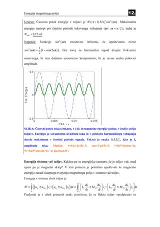 Energija magnetnega polja                                                             12.
Izračun: Časovna potek energije v tuljavi je W (t ) = 0,5 LI 02 sin 2 (ω t ) . Maksimalna

energija nastopi pri četrtini periode tokovnega vzbujanja (pri ωt = π / 2 ), tedaj je
Wmax = 0,25 mJ .

Napotek:        Funkcijo    sin 2 (ωt )    enostavno    izrišemo,   če   upoštevamo    zvezo
                1
sin 2 (ωt ) =     (1 − cos(2ωt ) ) . Gre torej za harmonični signal dvojne frekvence
                2
osnovnega, ki ima dodatno enosmerno komponento, ki je ravno enaka polovici
amplitude.




SLIKA: Časovni potek toka (črtkano, v [A]) in magnetne energije (polno, v [mJ])v polju
tuljave. Energija je sorazmerna kvadratu toka in v primeru harmoničnega vzbujanja
                                                                  2
doseže maksimum v četrtini periode signala. Takrat je enaka 0,5LI 0 , kjer je I0

amplituda         toka.    Matlab:        t=0:1e-6:15e-3;   om=2*pi/5e-3;   i=0.5*sin(om.*t);
W=0.25*sin(om.*t).^2; plot(t,i,t,W)


Energija sistema več tuljav. Kakšne pa so energijske razmere, če je tuljav več, med
njimi pa je magnetni sklep? V tem primeru je potrebno upoštevati še magnetno
energijo zaradi skupnega tvorjenja magnetnega polja v sistemu več tuljav.
Energija v sistemu dveh tuljav je

          ((                          ) )
      t                                          t
                                              di                               di  
                      ) (                                 di   di
W = ∫ uL1 ± uM12 i1 + uL2 ± uM 21 i2 dt = ∫  L1 1 ± M 12 2  i1 +  L2 2 ± M 21 1  i2  dt
                                          t0 
     t0
                                                 dt       dt   dt              dt  
Predznak je v obeh primerih enak: pozitiven, če se fluksa tuljav »podpirata« in
 