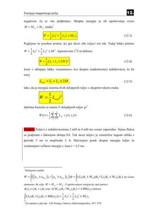 Energija magnetnega polja                                                                  12.
negativen, če se »ne podpirata«. Skupna energija je ob upoštevanju zveze
M = M 12 = M 21 enaka1

                                    1 2 1 2
                            W=        L1i1 + L2i2 ± Mi1 i2 .                             (12.3)
                                    2       2
Poglejmo še poseben primer, ko gre skozi obe tuljavi isti tok. Tedaj lahko pišemo
            1 2 1 2
W=            L1i + L2i ± Mi 2 . Izpostavimo i2/2 in dobimo
            2      2
                                1
                       W=         ( L1 + L2 ± 2 M ) i 2 .                                (12.4)
                                2
Izraz v oklepaju lahko »razumemo« kot skupno (nadomestno) induktivnost, ki bo
torej
                       Lnad = L1 + L2 ± 2 M ,                                            (12.5)

tako, da je energija sistema dveh sklopjenih tuljsv s skupnim tokom enaka

                                   1
                       W=            Lnad i 2 .
                                   2
Splošna formula za sistem N sklopljenih tuljav je2
                                   1 N N
                       W (t ) =     ∑∑ L jk ⋅ i j (t ) ⋅ ik (t )
                                   2 j =1 k =1
                                                                                         (12.6)

                      .
Primer: Tuljavi z induktivnostima 2 mH in 4 mH sta vezani zaporedno. Njuna fluksa
se podpirata s faktorjem sklopa 0,8. Tok skozi tuljavi je simetrične žagaste oblike s
periodo 5 ms in amplitudo 2 A. Skicirajmo potek skupne energije tuljav in
izračunajmo velikost energije v času t = 2,5 ms.




1
        Rešujemo enačbo

                 ((                                ) )
             t                                                 t

                                 ) (
W = ∫ uL1 ± uM12 i1 + uL2 ± uM 21 i2 dt = ∫ ( L1i1di1 ± M 12i1di2 +L2i2di2 ± M 21i2di1 ) pri čemer
            t0                                                 t0

smatramo, da velja M = M 12 = M 21 . Z upoštevanjem integracije »per partes«:
d(i1i2 )=i1di2 + i2di1 velja ± ( M 12i1di2 +M 21i2di1 ) = ± Md(i1i2 ) dobimo
    t
                                                 1 2 1 2
∫ ( L i d i +L i d i
t0
           11     1   2 2   2   ± Md(i1i2 )) =
                                                 2
                                                   L1i1 + L2i2 ± Mi1 i2 .
                                                         2
2
        Za izpeljavo glej npr. A.R.Sinigoj, Osnove elektromagnetiko, 367- 370.
 