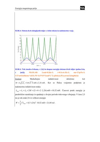 Energija magnetnega polja                                                          12.




SLIKA: Sistem dveh sklopljenih tuljav z istim tokom in nadomestno vezje.




SLIKA: Tok (modra črtkana, v [A]) in skupna energija sistema dveh tuljav (polna črta,
v     [mJ]).      MATLAB:          Lnad=8.26e-3;      t=0:1e-6:15e-3;     om=2*pi/5e-3;
i=2*sawtooth(om.*t,0.5); W=1e3*0.5*Lnad*i.^2; plot(t,i,t,W,t,zeros(1,length(t)))
Izračun:           Medsebojno              induktivnost          določimo             kot
M = k L1 L2 = 0 ,8 2 ⋅ 4 mH ≅ 2 ,26 mH .   Ker   se   fluksa   vzajemno   podpirata    je
nadomestna induktivnost enaka
 Lnad = L1 + L2 + 2 M = (2 + 4 + 2 ⋅ 2, 26) mH = 10,52 mH . Časovni potek energije je
parabolično naraščanje in upadanje z dvojno periodo tokovnega vzbujanja. V času 2,5
ms je tok enak 2A in velikost energije
   1
W = i 2 Lnad = 0,5 ⋅ (2A) 2 ⋅10,52 mH = 21, 04 mJ .
   2
 