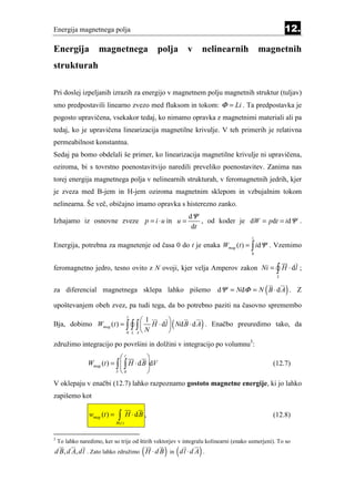 Energija magnetnega polja                                                                            12.

Energija             magnetnega                    polja   v nelinearnih                  magnetnih
strukturah

Pri doslej izpeljanih izrazih za energijo v magnetnem polju magnetnih struktur (tuljav)
smo predpostavili linearno zvezo med fluksom in tokom: Φ = Li . Ta predpostavka je
pogosto upravičena, vsekakor tedaj, ko nimamo opravka z magnetnimi materiali ali pa
tedaj, ko je upravičena linearizacija magnetilne krivulje. V teh primerih je relativna
permeabilnost konstantna.
Sedaj pa bomo obdelali še primer, ko linearizacija magnetilne krivulje ni upravičena,
oziroma, bi s tovrstno poenostavitvijo naredili preveliko poenostavitev. Zanima nas
torej energija magnetnega polja v nelinearnih strukturah, v feromagnetnih jedrih, kjer
je zveza med B-jem in H-jem oziroma magnetnim sklepom in vzbujalnim tokom
nelinearna. Še več, običajno imamo opravka s histerezno zanko.
                                                           dΨ
Izhajamo iz osnovne zveze p = i ⋅ u in u =                     , od koder je dW = pdt = idΨ .
                                                            dt
                                                                                      t
Energija, potrebna za magnetenje od časa 0 do t je enaka Wmag (t ) = ∫ idΨ . Vzemimo
                                                                                      0


feromagnetno jedro, tesno ovito z N ovoji, kjer velja Amperov zakon Ni =                         ∫ H ⋅ dl ;
                                                                                                 L


za diferencial magnetnega sklepa lahko pišemo dΨ = NdΦ = N B ⋅ d A . Z                      (        )
upoštevanjem obeh zvez, pa tudi tega, da bo potrebno paziti na časovno spremembo
                                        t
                              1        
                                                      (          )
Bja, dobimo Wmag (t ) = ∫ ∫ ∫  H ⋅ d l  Nd B ⋅ d A . Enačbo preuredimo tako, da
                        0 L A          
                               N

združimo integracijo po površini in dolžini v integracijo po volumnu3:
                               t          
                 Wmag (t ) = ∫  ∫ H ⋅ d B dV                                                  (12.7)
                             V0           
V oklepaju v enačbi (12.7) lahko razpoznamo gostoto magnetne energije, ki jo lahko
zapišemo kot

                 wmag (t ) =    ∫
                               B (t )
                                        H ⋅ dB ,                                                (12.8)


3
    To lahko naredimo, ker so trije od štirih vektorjev v integralu kolinearni (enako usmerjeni). To so
                                              (     ) (
d B, d A, dl . Zato lahko združimo H ⋅ d B in d l ⋅ d A .       )
 