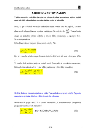 Biot-Savartov zakon                                                                              2.

                              2. BIOT-SAVARTOV ZAKON
                                                 Equation Section 2




Vsebina poglavja: zapis Biot-Savartovega zakona, izračuni magnetnega polja v okolici
osnovnih oblik tokovodnikov: premice, daljice, zanke in solenoida.


Polje, ki ga v okolici povzroča neskončen raven vodnik smo že zapisali, ko smo
                                                                             µ0 I
obravnavali silo med dvema ravnima vodnikoma. To polje je B =                       . To enačbo in
                                                                             2πR
druge, za poljubno obliko vodnika s tokom lahko izračunamo z uporabo Biot-
Savartovega zakona.

Polje, ki ga tokovni element Idl povzroča v točki T je:


                µ0 Idl ⋅ sin(θ )
       dB =        ⋅                                                                     (2.1)
                4π       r2
kjer je r razdalja od tokovnega elementa do točke T, θ pa je kót med vektorjema dl in

r.
Ta enačba dá le velikost polja, ne pa tudi smeri. Smer polja je pravokotna na ravnino,

ki jo določata vektorja dl in r , kar lahko zapišemo z vektorskim produktom
                µ0 Idl × r        µ0 Idl × e r
       dB =               3
                              =                                                          (2.2)
                4π    r           4π    r2




SLIKA: Tokovni element oddaljen od točke T za razdaljo r povzroča v točki T gostoto
magnetnega pretoka, določeno z Biot-Savartovim zakonom.


Da bi določili polje v točki T za celotni tokovodnik, je potrebno sešteti (integrirati)
prispevke vseh tokovnih elementov:
                µ0 Idl × r
        B=∫                   .    BIOT-SAVARTOV ZAKON                                   (2.3)
            L
                4π    r3




                                                                      1/10
 