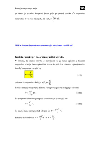 Energija magnetnega polja                                                      12.
pri čemer je potrebno integrirati jakost polja po gostoti pretoka. Če magnetimo
                                                 B0

material od B = 0 T do nekega B0, bo w( B0 ) =    ∫ H ⋅ dB .
                                                  0




SLIKA: Integracija gostote magnetne energije. Integriramo vzdolž B osi!




Gostota energije pri linearni magnetilni krivulji.
V primeru, da imamo opravka z materialom, ki ga lahko opišemo z linearno
magnetilno krivuljo, lahko uporabimo zvezo B = µ H , kar vstavimo v gornjo enačbo
in določimo gostoto energije kot

               B2
            w=
               2µ                                                          (12.9)

                                         B02
oziroma, če magnetimo do B0 je w( B0 ) =     .
                                         2µ
Celotno energijo magnetenja dobimo z integracijo gostote energije po volumnu
                     B2
            W =∫        dV .                                              (12.10)
                 V
                     2µ

Če predpostavimo homogeno polje v volumnu, pa je energija kar
                 B2
            W=      V.                                                    (12.11)
                 2µ

                                                      µH 2
To enačbo lahko zapišemo tudi s H-jem kot W =                 V.
                                                          2
                               µH 2              Li 2
Pokažite enakost izraza W =           V in W =        .
                                2                 2
 